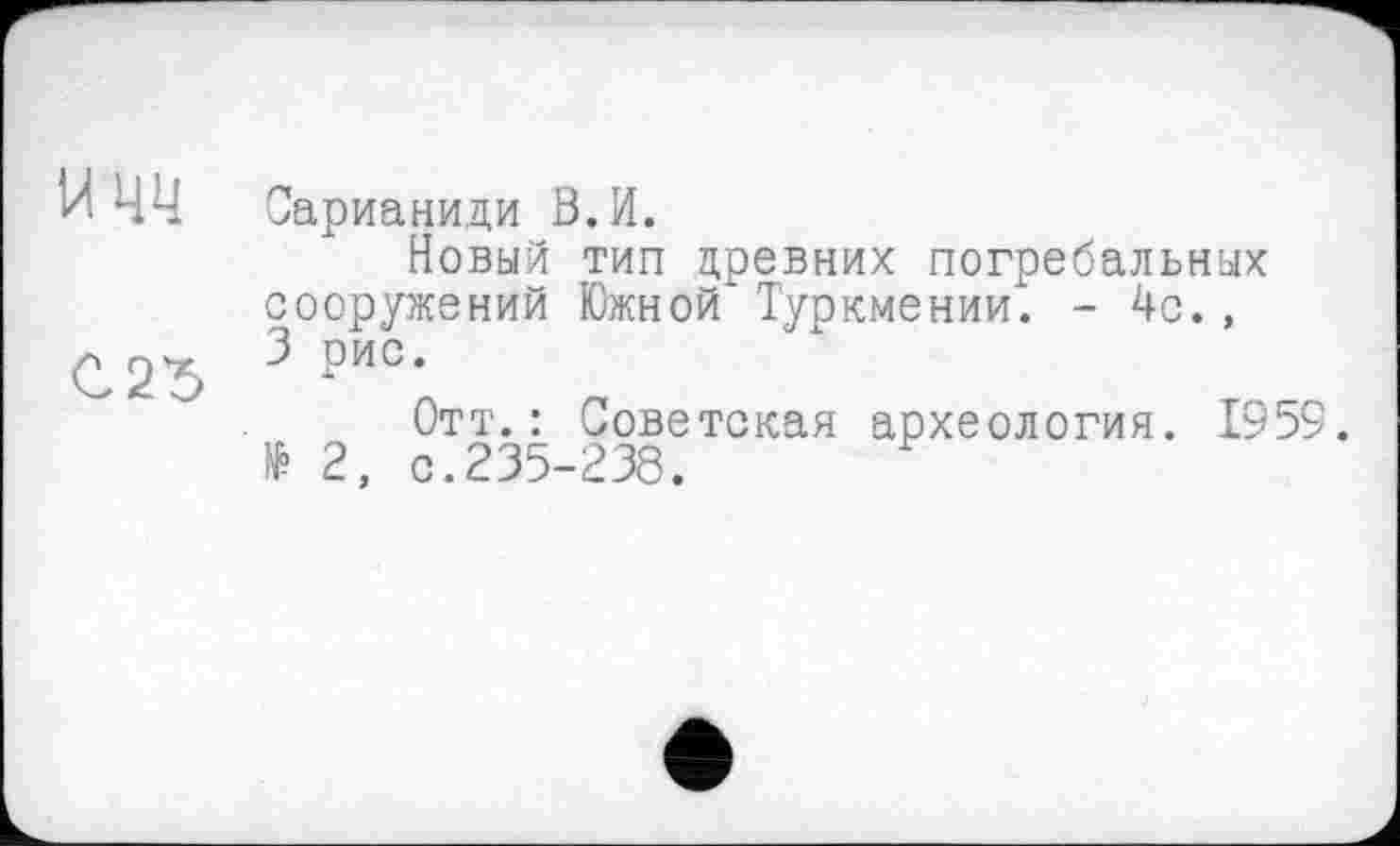 ﻿w чч Сарианиди В.И.
Новый тип древних погребальных сооружений Южной* Туркмении. - 4с., 3 рис*
Отт.: Советская археология. 1959. № 2, с.235-238.